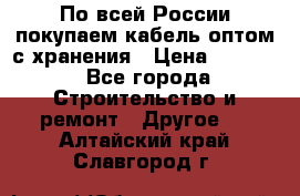 По всей России покупаем кабель оптом с хранения › Цена ­ 1 000 - Все города Строительство и ремонт » Другое   . Алтайский край,Славгород г.